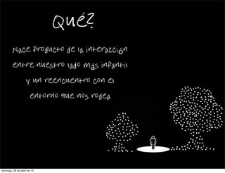 Que?
Nace producto de la interacción
entre nuestro lado más infantil
y un reencuentro con el
entorno que nos rodea
domingo, 28 de abril de 13
 