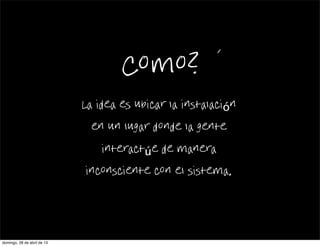 Como?
La idea es ubicar la instalación
en un lugar donde la gente
interactúe de manera
inconsciente con el sistema.
domingo, 28 de abril de 13
 