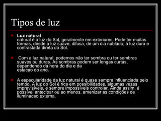 Tipos de luz Luz natural  natural é a luz do Sol, geralmente em exteriores. Pode ter muitas formas, desde a luz suave, difusa, de um dia nublado, à luz dura e contrastada direta do Sol. Com a luz natural, podemos   não ter sombra ou ter sombras suaves ou duras. As sombras podem ser longas curtas, dependendo da hora do dia e da  estacao do ano.  A especularidade da luz natural é quase sempre influenciada pelo tempo. A luz do Sol é rica em possibilidades, algumas vezes imprevisíveis, e sempre impossíveis controlar. Ainda assim, é possível antecipar ou ao menos, amenizar as condições de iluminacao externa.  