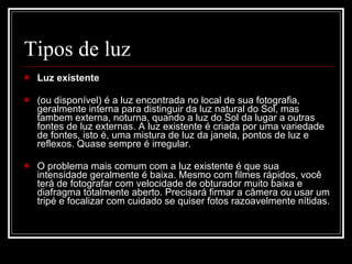 Tipos de luz Luz existente  (ou disponível) é a luz encontrada no local de sua fotografia, geralmente interna para distinguir da luz natural do Sol, mas tambem externa, noturna, quando a luz do Sol da lugar a outras fontes de luz externas. A luz existente é criada por uma variedade de fontes, isto é, uma mistura de luz da janela, pontos de luz e reflexos. Quase sempre é irregular. O problema mais comum com a luz existente é que sua intensidade geralmente é baixa. Mesmo com filmes rápidos, você terá de fotografar com velocidade de obturador muito baixa e diafragma totalmente aberto. Precisará firmar a câmera ou usar um tripé e focalizar com cuidado se quiser fotos razoavelmente nítidas.  