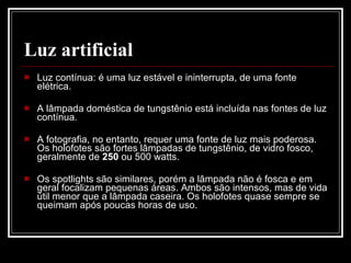Luz artificial Luz contínua: é uma luz estável e ininterrupta, de uma fonte elétrica.  A lâmpada doméstica de tungstênio está incluída nas fontes de luz contínua.  A fotografia, no entanto, requer uma fonte de luz mais poderosa. Os holofotes são fortes lâmpadas de tungstênio, de vidro fosco, geralmente de  250  ou 500 watts.  Os spotlights são similares, porém a lâmpada não é fosca e em geral focalizam pequenas áreas. Ambos são intensos, mas de vida útil menor que a lâmpada caseira. Os holofotes quase sempre se queimam após poucas horas de uso.   