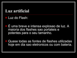 Luz artificial Luz do Flash: É uma breve e intensa explosao de luz. A maioria dos flashes sao portateis e potentes para o seu tamanho. Quase todas as fontes de flashes utilizadas hoje em dia sao eletronicos ou com  bateria .  