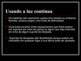Usando a luz contínua Os holofotes são raramente usados fora estúdio ou ambiente fechado, porque exigem uma fonte de eletricidade.  Você pode escolher entre equipamentos que ficam presos  em suportes por meio de garras ou algum que seja colocado em cima de algum suporte de lâmpada. Suportes de lâmpadas dão flexibilidade porque podem ser colocados em qualquer lugar e sua altura pode ser ajustada. 
