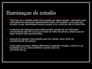Iluminaçao de estudio Pelo fato de o modelo poder ficar parado por algum tempo, você pode usar velocidade de obturador relativamente baixa; na verdade, você pode ser forçado a usar velocidades baixas porque a luz contínua não é muito forte.  A abertura do diafragma será determinada usando-se um fotômetro convencional para ler a luz que incide no rosto da pessoa, depois que as luzes tenham sido posicionadas. Quando for ajustar a iluminação para um retrato, deve olhar as características da pessoa. Você pode conseguir efeitos diferentes mudando o ângulo, a altura e as qualidade da luz, como também usando mais de  una fonte de luz.  
