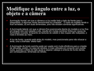 Iluminação frontal, em que a câmera e a luz estão lado a lado de frente para o fotografado, é algumas vezes denominada luz chapada”.  O rosto do modelo tende a ficar achatado, ou em duas dimensões, pois não existem sombras significativas.  A iluminação lateral, em que a câmera fica posicionada diante do modelo e a luz fica em ângulo reto com relação a ele, resulta em muitas sombras fortes por causa da iluminação cruzada. Enquanto as texturas do cabelo e das roupas são realçadas, o rosto é dividido ao meio.  A luz de fundo, quando está atrás do modelo, mas posicionada para não ofuscar a lente, cria o chamado “efeito halo”.  A iluminação de fundo sozinha pode ser usada com muita eficiência para a criação de silhuetas, porém, no caso de retratos, é mais utilizada em conjunto com outras luzes, quando o efeito do halo ajuda a separar cabeça e ombros do fundo dando, por conseqüência, dimensão ao retrato.  Modifique o ângulo entre a luz, o objeto e a câmera 