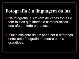 Fotografia é a linguagem da luz Na fotografia, a luz vem de várias fontes e tem muitas qualidades e características que afetam todo o processo. Ouso eficiente da luz pode ser a diferença entre uma fotografia medíocre e uma grandiosa.  