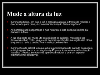 Mude a altura da luz Iluminação baixa, em que a luz é colocada abaixo, a frente do modelo e direcionada para cima, é chamada “iluminação fantasmagórica”.  As sombras são exageradas e não naturais, e dão aspecto sinistro ou diabólico à face. A luz alta pode ser muito útil para realçar os cabelos, mas pode ser desfavorável ao rosto, já que cria sombras profundas na região dos olhos, enquanto o nariz e queixo ficam mais proeminentes.  Iluminação alta lateral, em que a luz é posicionada alta ao lado do modelo e dirigida para baixo a um angulo de 45 graus é denominada iluminação “classica”. Produz sombras de aparência natural e cria um aspecto tridimensional agradável.  
