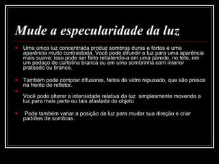 Mude a especularidade da luz Uma única luz concentrada produz sombras duras e fortes e uma aparência muito contrastada. Você pode difundir a luz para uma aparência mais suave; isso pode ser feito rebatendo-a em uma parede, no teto, em um pedaço de cartolina branca ou em uma sombrinha com interior prateado ou branco.  Também pode comprar difusores, feitos de vidro repuxado, que são presos na frente do refletor. Você pode alterar a intensidade relativa da luz   simplesmente movendo a luz para mais perto ou tais afastada do objeto Pode também variar a posição da luz para mudar sua direção e criar padrões de sombras.  
