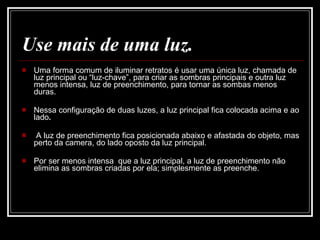 Use mais de uma luz. Uma forma comum de iluminar retratos é usar uma única luz, chamada de luz principal ou “luz-chave”, para criar as sombras principais e outra luz menos intensa, luz de preenchimento, para tornar as sombas menos duras.  Nessa configuração de duas luzes, a luz principal fica colocada acima e ao lado .  A luz de preenchimento fica posicionada abaixo e afastada do objeto, mas perto da camera, do lado oposto da luz principal.  Por ser menos intensa  que a luz principal, a luz de preenchimento não elimina as sombras criadas por ela; simplesmente as preenche. 