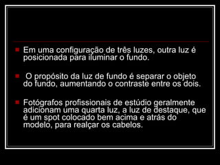 Em uma configuração de três luzes, outra luz é posicionada para iluminar o fundo. O propósito da luz de fundo é separar o objeto do fundo, aumentando o contraste entre os dois.  Fotógrafos profissionais de estúdio geralmente adicionam uma quarta luz, a luz de destaque, que é um spot colocado bem acima e atrás do modelo, para realçar os cabelos.  