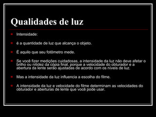 Qualidades de luz   Intensidade: é a quantidade de luz que alcança o objeto.  É aquilo que seu fotômetro mede.  Se você fizer medições cuidadosas, a intensidade da luz não deve afetar o brilho ou nitidez da cópia final, porque a velocidade do obturador e a abertura da lente serão ajustadas de acordo com os níveis de luz.  Mas a intensidade da luz influencia a escolha do filme.  A intensidade da luz e velocidade do filme determinam as velocidades do obturador e aberturas de lente que você pode usar.  