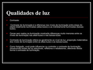 Qualidades de luz Contraste: Contraste de iluminação é a diferença nos níveis de iluminação entre áreas do objeto totalmente iluminadas (altas-luzes) e as indiretamente iluminadas (baixas-luzes).  Cenas sem realce na iluminação mostrarão diferenças muito menores entre os níveis de iluminação nas altas-luzes e nas baixas-luzes Contraste de iluminação refere-se geralmente ao nível de luz, proporção matemática dos níveis de iluminação entre as altas-luzes e as baixas-luzes. Como fotógrafo, você pode influenciar ou controlar o contraste de iluminação, introduzindo fontes de luz adicionais, refletores e rebatedores, alterando dessa forma o contraste de iluminação.  