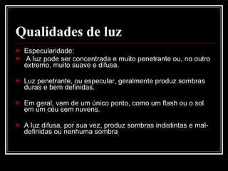 Qualidades de luz Especularidade: A luz pode ser concentrada e muito penetrante ou, no outro extremo, muito suave e difusa. Luz penetrante, ou especular, geralmente produz sombras duras e bem definidas.  Em geral, vem de um único ponto, como um flash ou o sol em um céu sem nuvens.  A luz difusa, por sua vez, produz sombras indistintas e mal-definidas ou nenhuma sombra 