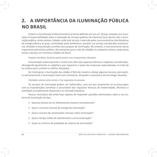 10 SÉRIE DE CARTILHAS TEMÁTICAS — AGENDA PARLAMENTAR
2.	 A IMPORTÂNCIA DA ILUMINAÇÃO PÚBLICA
NO BRASIL
Embora a Constituição Federal brasileira já tenha definido em seu art. 30 que compete aos muni-
cípios à responsabilidade sobre a realização de serviços públicos de interesse local, dentre eles a ilumi-
nação pública, ainda existem cidades onde este serviço é exercido pelas concessionárias distribuidoras
de energia elétrica as quais, contratadas pelas prefeituras, prestam um serviço considerado convencio-
nal, limitado à manutenção corretiva dos parques de iluminação. No entanto, o funcionamento desse
importante patrimônio público, tão relevante para a vida do cidadão no ambiente urbano, ainda deixa
muito a desejar em inúmeras cidades do Brasil.
Projetos são feitos, de forma geral, porém com componentes obsoletos.
A iluminação urbana permite ir muito mais além dos aspectos elétricos e objetivos considerados,
abrangendo igualmente os subjetivos que requerem o apoio das empresas especializadas no trato da
luz urbana para surtirem os efeitos desejados.
De modo geral, a iluminação das cidades é feita de maneira a deixar algumas lacunas, pois explo-
ra exclusivamente à iluminação viária com luminárias, lâmpadas e acessórios de tecnologia obsoleta.
Claridade noturna atrai turista e traz segurança às pessoas.
Os serviços de iluminação podem ser melhorados, uma vez que atualmente só se preocupam
com as manutenções corretivas e prescindem dos requisitos técnicos de modernidade, eficiência e
qualidade já amplamente disponíveis no mercado brasileiro.
Poucos municípios são ainda hoje capazes de responder questões elementares sobre o seu sis-
tema de iluminação do tipo:
•	 Quantos pontos de luz efetivamente existem mensalmente?
•	 Qual o consumo mensal de energia da iluminação?
•	 Qual o número de reclamações mensais sobre iluminação?
•	 Qual o tempo médio de atendimento a uma reclamação?
•	 Quais os critérios de qualidade do sistema de iluminação?
 