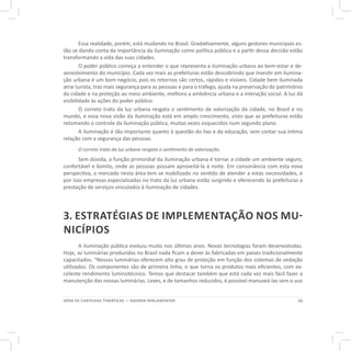 11SÉRIE DE CARTILHAS TEMÁTICAS — AGENDA PARLAMENTAR
Essa realidade, porém, está mudando no Brasil. Gradativamente, alguns gestores municipais es-
tão se dando conta da importância da iluminação como política pública e a partir dessa decisão estão
transformando a vida das suas cidades.
O poder público começa a entender o que representa a iluminação urbana ao bem-estar e de-
senvolvimento do município. Cada vez mais as prefeituras estão descobrindo que investir em ilumina-
ção urbana é um bom negócio, pois os retornos são certos, rápidos e visíveis. Cidade bem iluminada
atrai turista, traz mais segurança para as pessoas e para o tráfego, ajuda na preservação do patrimônio
da cidade e na proteção ao meio ambiente, melhora a ambiência urbana e a interação social. A luz dá
visibilidade às ações do poder público.
O correto trato da luz urbana resgata o sentimento de valorização da cidade, no Brasil e no
mundo, e essa nova visão da iluminação está em amplo crescimento, visto que as prefeituras estão
retomando o controle da iluminação pública, muitas vezes esquecidos num segundo plano.
A iluminação é tão importante quanto à questão do lixo e da educação, sem contar sua íntima
relação com a segurança das pessoas.
O correto trato da luz urbana resgata o sentimento de valorização.
Sem dúvida, a função primordial da iluminação urbana é tornar a cidade um ambiente seguro,
confortável e bonito, onde as pessoas possam aproveitá-la à noite. Em consonância com esta nova
perspectiva, o mercado nesta área tem se mobilizado no sentido de atender a estas necessidades, e
por isso empresas especializadas no trato da luz urbana estão surgindo e oferecendo às prefeituras a
prestação de serviços vinculados à iluminação de cidades.
3. ESTRATÉGIAS DE IMPLEMENTAÇÃO NOS MU-
NICÍPIOS
A iluminação pública evoluiu muito nos últimos anos. Novas tecnologias foram desenvolvidas.
Hoje, as luminárias produzidas no Brasil nada ficam a dever às fabricadas em países tradicionalmente
capacitados. “Nossas luminárias oferecem alto grau de proteção em função dos sistemas de vedação
utilizados. Os componentes são de primeira linha, o que torna os produtos mais eficientes, com ex-
celente rendimento luminotécnico. Temos que destacar também que está cada vez mais fácil fazer a
manutenção das nossas luminárias. Leves, e de tamanhos reduzidos, é possível manuseá-las sem o uso
 