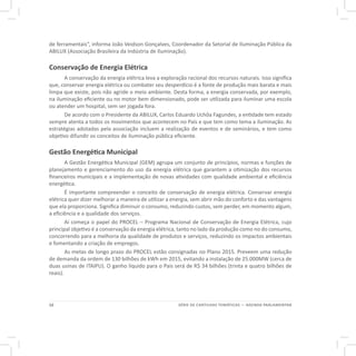 12 SÉRIE DE CARTILHAS TEMÁTICAS — AGENDA PARLAMENTAR
de ferramentais”, informa João Veidson Gonçalves, Coordenador da Setorial de Iluminação Pública da
ABILUX (Associação Brasileira da Indústria de Iluminação).
Conservação de Energia Elétrica
A conservação da energia elétrica leva a exploração racional dos recursos naturais. Isso significa
que, conservar energia elétrica ou combater seu desperdício é a fonte de produção mais barata e mais
limpa que existe, pois não agride o meio ambiente. Desta forma, a energia conservada, por exemplo,
na iluminação eficiente ou no motor bem dimensionado, pode ser utilizada para iluminar uma escola
ou atender um hospital, sem ser jogada fora.
De acordo com o Presidente da ABILUX, Carlos Eduardo Uchôa Fagundes, a entidade tem estado
sempre atenta a todos os movimentos que acontecem no País e que tem como tema a iluminação. As
estratégias adotadas pela associação incluem a realização de eventos e de seminários, e tem como
objetivo difundir os conceitos de iluminação pública eficiente.
Gestão Energética Municipal
A Gestão Energética Municipal (GEM) agrupa um conjunto de princípios, normas e funções de
planejamento e gerenciamento do uso da energia elétrica que garantem a otimização dos recursos
financeiros municipais e a implementação de novas atividades com qualidade ambiental e eficiência
energética.
É importante compreender o conceito de conservação de energia elétrica. Conservar energia
elétrica quer dizer melhorar a maneira de utilizar a energia, sem abrir mão do conforto e das vantagens
que ela proporciona. Significa diminuir o consumo, reduzindo custos, sem perder, em momento algum,
a eficiência e a qualidade dos serviços.
Aí começa o papel do PROCEL – Programa Nacional de Conservação de Energia Elétrica, cujo
principal objetivo é a conservação da energia elétrica, tanto no lado da produção como no do consumo,
concorrendo para a melhoria da qualidade de produtos e serviços, reduzindo os impactos ambientais
e fomentando a criação de empregos.
As metas de longo prazo do PROCEL estão consignadas no Plano 2015. Preveem uma redução
de demanda da ordem de 130 bilhões de kWh em 2015, evitando a instalação de 25.000MW (cerca de
duas usinas de ITAIPU). O ganho líquido para o País será de R$ 34 bilhões (trinta e quatro bilhões de
reais).
 