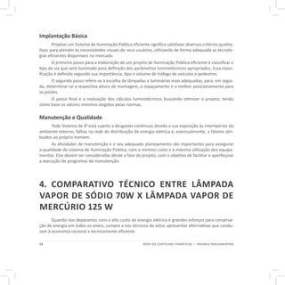 14 SÉRIE DE CARTILHAS TEMÁTICAS — AGENDA PARLAMENTAR
Implantação Básica
Projetar um Sistema de Iluminação Pública eficiente significa satisfazer diversos critérios qualita-
tivos para atender às necessidades visuais de seus usuários, utilizando de forma adequada as tecnolo-
gias eficientes disponíveis no mercado.
O primeiro passo para a elaboração de um projeto de Iluminação Pública eficiente é classificar o
tipo de via que será iluminado para definição dos parâmetros luminotécnicos apropriados. Essa classi-
ficação é definida segundo sua importância, tipo e volume de tráfego de veículos e pedestres.
O segundo passo refere-se à escolha de lâmpadas e luminárias mais adequadas, para, em segui-
da, determinar-se a respectiva altura de montagem, o espaçamento e o melhor posicionamento para
os postes.
O passo final é a realização dos cálculos luminotécnicos buscando otimizar o projeto, tendo
como base os valores mínimos exigidos pelas normas.
Manutenção e Qualidade
Todo Sistema de IP está sujeito a desgastes contínuos devido a sua exposição às intempéries do
ambiente externo, falhas na rede de distribuição de energia elétrica e, eventualmente, a fatores atri-
buídos ao próprio homem.
As atividades de manutenção e o seu adequado planejamento são importantes para assegurar
a qualidade do sistema de Iluminação Pública, com o mínimo custo e a máxima utilização dos equipa-
mentos. Elas devem ser consideradas desde a fase de projeto, com o objetivo de facilitar e aperfeiçoar
a execução de programas de manutenção.
4. COMPARATIVO TÉCNICO ENTRE LÂMPADA
VAPOR DE SÓDIO 70W X LÂMPADA VAPOR DE
MERCÚRIO 125 W
Quando nos deparamos com o alto custo de energia elétrica e grandes esforços para conserva-
ção de energia em todos os níveis, cumpre a nós técnicos do setor, apresentar alternativas que condu-
zam à economia racional e tecnicamente eficiente.
 