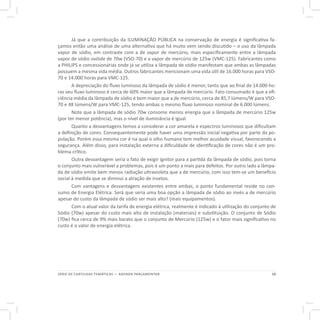 15SÉRIE DE CARTILHAS TEMÁTICAS — AGENDA PARLAMENTAR
Já que a contribuição da ILUMINAÇÃO PÚBLICA na conservação de energia é significativa fa-
çamos então uma análise de uma alternativa que há muito vem sendo discutido – o uso da lâmpada
vapor de sódio, em contraste com a de vapor de mercúrio, mais especificamente entre a lâmpada
vapor de sódio ovóide de 70w (VSO-70) e a vapor de mercúrio de 125w (VMC-125). Fabricantes como
a PHILIPS e concessionárias onde já se utiliza a lâmpada de sódio manifestam que ambas as lâmpadas
possuem a mesma vida média. Outros fabricantes mencionam uma vida útil de 16.000 horas para VSO-
70 e 14.000 horas para VMC-125.
A depreciação do fluxo luminoso da lâmpada de sódio é menor, tanto que ao final de 14.000 ho-
ras seu fluxo luminoso é cerca de 60% maior que a lâmpada de mercúrio. Fato consumado é que a efi-
ciência média da lâmpada de sódio é bem maior que a de mercúrio, cerca de 85,7 lúmens/W para VSO-
70 e 48 lúmens/W para VMC-125, tendo ambas o mesmo fluxo luminoso nominal de 6.000 lúmens.
Note que a lâmpada de sódio 70w consome menos energia que a lâmpada de mercúrio 125w
(por ter menor potência), mas o nível de iluminância é igual.
Quanto a desvantagens temos a considerar a cor amarela e espectros luminosos que dificultam
a definição de cores. Consequentemente pode haver uma impressão inicial negativa por parte da po-
pulação. Porém essa mesma cor é na qual o olho humano tem melhor acuidade visual, favorecendo a
segurança. Além disso, para instalação externa a dificuldade de identificação de cores não é um pro-
blema crítico.
Outra desvantagem seria o fato de exigir ignitor para a partida da lâmpada de sódio, pois torna
o conjunto mais vulnerável a problemas, pois é um ponto a mais para defeitos. Por outro lado a lâmpa-
da de sódio emite bem menos radiação ultravioleta que a de mercúrio, com isso tem-se um benefício
social à medida que se diminui a atração de insetos.
Com vantagens e desvantagens existentes entre ambas, o ponto fundamental reside no con-
sumo de Energia Elétrica. Será que seria uma boa opção a lâmpada de sódio ao invés a de mercúrio
apesar do custo da lâmpada de sódio ser mais alto? (mais equipamentos).
Com o atual valor da tarifa de energia elétrica, realmente é indicado à utilização do conjunto de
Sódio (70w) apesar do custo mais alto de instalação (materiais) e substituição. O conjunto de Sódio
(70w) fica cerca de 9% mais barato que o conjunto de Mercúrio (125w) e o fator mais significativo no
custo é o valor de energia elétrica.
 