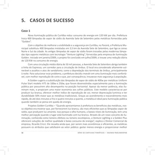 16 SÉRIE DE CARTILHAS TEMÁTICAS — AGENDA PARLAMENTAR
5.	 CASOS DE SUCESSO
Caso 1
Nova iluminação pública de Curitiba reduz consumo de energia em 120 kW por dia. Prefeitura
troca 400 lâmpadas de vapor de sódio da Avenida Sete de Setembro pelas metálicas fornecidas pela
“Golden”.
Com o objetivo de melhorar a visibilidade e a segurança em Curitiba, no Paraná, a Prefeitura Mu-
nicipal substituiu 400 lâmpadas instaladas em 3,5 km da Avenida Sete de Setembro, que liga as zonas
Norte e Sul da cidade. As antigas lâmpadas de vapor de sódio foram trocadas pelas modernas lâmpa-
das tipo vapores metálicos com tecnologia “Venture Lighting”, fornecidas pela empresa de iluminação
Golden. Iniciado em janeiro/2009, o projeto foi concluído em julho/2009, e trouxe uma redução diária
de 120 KW no consumo de energia.
Com uma circulação média diária de 50 mil pessoas, a Avenida Sete de Setembro abriga também
a linha do Expresso, um corredor para a circulação de ônibus. O local era considerado altamente vul-
nerável a assaltos e atos de vandalismo, como a depredação dos terminais de ônibus, principalmente
à noite. Para solucionar esse problema, a prefeitura decidiu investir em uma iluminação mais confortá-
vel, com melhor reprodução de cores e que, por consequência, trouxesse mais segurança à população.
A Golden sugeriu a substituição das lâmpadas de vapor de sódio de 400w por metálicas Uniform
Pulse Start modelo H75 de 100w e 250w, que foram desenvolvidas especialmente para a iluminação
pública por possuírem alto desempenho na posição horizontal. Apesar da menor potência, elas ilu-
minam mais, e propiciam uma maior economia aos cofres públicos. Este modelo caracteriza-se por
produzir luz branca, oferecer melhor índice de reprodução de cor, menor depreciação lumínica e ter
durabilidade 50% maior que as metálicas tradicionais. Graças ao acendimento e reacendimento mais
rápido, de até dois minutos a frio e quatro minutos a quente, a metálica é ideal para iluminação pública
quando também se pensa em queda de energia.
Projetos Golden Curitiba – “Quando apresentamos à prefeitura os benefícios das metálicas, nos-
so objetivo era mostrar que, por fornecerem luz branca, são mais eficientes que as lâmpadas vapor de
sódio, que produzem luz amarela. Isso porque o olho humano, a baixos níveis de iluminação, tem uma
melhor percepção quando o lugar está iluminado com luz branca. Através de um novo conceito de ilu-
minação, conhecida como lúmens efetivos ou lúmens escotópicos, a Venture Lighting e a Golden Plus
oferecem soluções de melhor qualidade e baixo consumo de energia”, explica o Diretor Comercial da
empresa, Ricardo Cricci. Ele ressalta ainda que, por serem mais econômicas e eficientes, as metálicas
possuem os atributos que satisfazem ao setor público: gastar menos energia e proporcionar melhor
 
