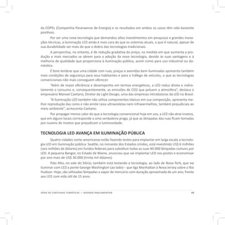 19SÉRIE DE CARTILHAS TEMÁTICAS — AGENDA PARLAMENTAR
da COPEL (Companhia Paranaense de Energia) e os resultados em ambos os casos têm sido bastante
positivos.
Por ser uma nova tecnologia que demandou altos investimentos em pesquisas e grandes inova-
ções técnicas, a iluminação LED ainda é mais cara do que os sistemas atuais, o que é natural, apesar de
sua durabilidade ser mais do que o dobro das tecnologias tradicionais.
A perspectiva, no entanto, é de redução gradativa do preço, na medida em que aumenta a pro-
dução e mais mercados se abrem para a adoção da nova tecnologia, devido às suas vantagens e à
melhoria de qualidade que proporciona à iluminação pública, assim como para uso industrial ou do-
méstico.
É bom lembrar que uma cidade com ruas, praças e avenidas bem iluminadas apresenta também
mais condições de segurança para seus habitantes e para o tráfego de veículos, o que as tecnologias
convencionais não mais conseguem oferecer.
“Além de maior eficiência e desempenho em termos energéticos, a LED reduz direta e indire-
tamente o consumo e, consequentemente, as emissões de CO2 que poluem a atmosfera”, destaca o
empresário Manoel Caetano, Diretor da Light Design, uma das empresas introdutoras da LED no Brasil.
“A iluminação LED também não utiliza componentes tóxicos em sua composição, apresenta me-
lhor reprodução das cores e não emite raios ultravioletas nem infravermelhos, também prejudiciais ao
meio ambiente”, acrescenta Caetano.
Por propagar menos calor do que a tecnologia convencional hoje em uso, a LED não atrai insetos,
que em alguns locais corresponde a uma verdadeira praga, já que as lâmpadas das ruas ficam tomadas
por nuvens de insetos que prejudicam a luminosidade.
TECNOLOGIA LED AVANÇA EM ILUMINAÇÃO PÚBLICA
Quatro cidades norte-americanas estão fazendo testes para implantar em larga escala a tecnolo-
gia LED em iluminação pública. Seattle, no noroeste dos Estados Unidos, está investindo US$ 6 milhões
(seis milhões de dólares) em fundos federais para substituir todas as suas 40.000 lâmpadas comuns por
LED. A pequena Bangor, no Estado de Maine, anunciou que vai implantar LED nos postes e economizar
por ano mais de US$ 30.000 (trinta mil dólares).
Palo Alto, no vale do Silício, também está testando a tecnologia, ao lado de Nova York, que vai
iluminar com LED a ponte George Washington (ao lado)-- que liga Manhattan à Nova Jersey sobre o Rio
Hudson. Hoje, são utilizadas lâmpadas a vapor de mercúrio com duração aproximada de um ano, frente
aos LED com vida útil de 15 anos.
 