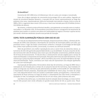 20 SÉRIE DE CARTILHAS TEMÁTICAS — AGENDA PARLAMENTAR
Os benefícios?
Economia de US$ 5.000 (cinco mil dólares) por mês em custos com energia e manutenção.
Esses são só alguns exemplos do crescimento da tecnologia LED no setor público. Segundo um
estudo da consultoria NextGen Research, o mercado LED vai crescer expressivamente ao longo dos
próximos cinco anos, impulsionado por oferta de iluminação mais potente e barata. Entre os anos de
2009 e 2013, o segmento deve crescer 22% ao ano, e levar esse mercado para US$ 33 bilhões (trinta e
três bilhões de dólares).
No entanto, a indústria ainda enfrentará desafios, principalmente na transição entre os tradicio-
nais bulbos e as eficientes LEDs. Os fornecedores precisarão fornecer cronogramas de lançamento de
produtos para auxiliar os usuários com planos de continuidade de negócio e fornecer suporte técnico
pós-venda e diretrizes excelentes durante esse período de transição.
COPEL TESTA ILUMINAÇÃO PÚBLICA COM USO DE LED
Por meio do seu Departamento de Normalização, Geoprocessamento e Obras, a Diretoria de Dis-
tribuição da COPEL está avaliando o desempenho de luminárias de iluminação pública com LEDs, que
prometem tomar o lugar das fontes convencionais conforme a evolução na tecnologia de fabricação
lhes confere maior potência e brilho, conservando, no entanto seu diminuto tamanho.
Além de permitirem uma melhor reprodução de cores e serem livres de elementos tóxicos, as
luminárias de LEDs vêm ganhando popularidade devido a sua durabilidade. Os atuais conjuntos de dio-
dos luminosos têm vida útil até duas vezes maior que a das lâmpadas convencionais, podendo alcançar
50 mil horas de funcionamento. “A mão de obra e o deslocamento veicular exigidos para o serviço de
reparo de lâmpadas e componentes de iluminação, feito pelos eletricistas da Copel diariamente, é mais
oneroso que o preço da própria lâmpada”, afirma José Maria Joly Junior, da Superintendência de Enge-
nharia de Distribuição. “Assim, luminárias com maior vida útil representam uma redução significativa
de custos com manutenção”.
A prospecção de fabricantes e fornecedores deste tipo de luminárias, ao longo de 2009, levou à
realização de uma licitação para a compra de um pequeno lote de três luminárias, hoje instaladas em
postes ao longo das vias internas do polo administrativo da COPEL no Km3 da BR-277. Oito fabricantes
e importadores fizeram propostas, disputada pela modalidade de menor preço. Os testes de campo
com o lote adquirido tiveram início em outubro e pretendem avaliar, principalmente, o nível de enfra-
quecimento do fluxo luminoso ao longo do tempo e o desempenho dos LEDs frente a intempéries e
oscilações na rede. As avaliações serão feitas de seis em seis meses, pelos próximos dois anos.
José Maria Joly estima que, na velocidade atual de evolução desta tecnologia, as novas luminá-
rias de LEDs possam estar sendo utilizadas em grande escala dentro de três ou quatro anos. “Atual-
 