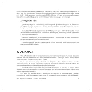 21SÉRIE DE CARTILHAS TEMÁTICAS — AGENDA PARLAMENTAR
mente, uma luminária de LED chega a ser até quatro vezes mais caras que um conjunto de sódio de 70
watts, mas este custo tende a diminuir com o desenvolvimento da tecnologia de fabricação”, afirma.
Para 2010, a COPEL aprovou o investimento de R$ 30 mil (trinta mil reais) para a compra de mais um
lote de luminárias de LEDs para dar continuidade aos testes de avaliação da tecnologia.
As vantagens dos LEDs:
•	 São ambientalmente mais corretos se comparados às lâmpadas tradicionais de sódio e mer-
cúrio, pois não utiliza componentes tóxicos na sua fabricação, o que simplifica consideravelmen-
te o processo de descarte.
•	 Sua vida útil teórica é de pelo menos 50 mil horas, mais que o dobro das lâmpadas em uso
atualmente. Isso permitirá reduzir o número de manutenções, eliminando custos e aumentando
a disponibilidade de equipes.
•	 Permitem uma reprodução de cores muito superior a das lâmpadas de sódio, melhorando a
percepção de elementos na paisagem urbana.
•	 Sua luminária pode ser fabricada em diversas formas, ampliando as opções de design e ade-
quação ao mobiliário urbano.
7. DESAFIOS
Uma reflexão sobre o tema apresentado conduz para a necessidade dos municípios brasileiros
tomarem consciência da importância das questões relacionadas à iluminação pública urbana, criando
políticas públicas específicas acerca desta questão.
Deve-se ter em mente que a questão da iluminação pública urbana não deve tratar apenas sobre
ambiência espacial da cidade, segurança ou como um elemento da estrutura urbana da cidade, mas
principalmente da eficiência energética da rede de iluminação.
A iluminação pública representa uma parcela não desprezível do consumo de energia elétrica
dos serviços públicos, e como tal, sua eficiência deve ser alvo de cuidados idênticos aos que são devo-
tados a qualquer outro serviço.
Para tanto, este trabalho destaca a importância da elaboração de Planos de Gestão Energética
da Iluminação Pública Urbana para que se torne eficiente e seja tratada em toda a sua complexidade.
 