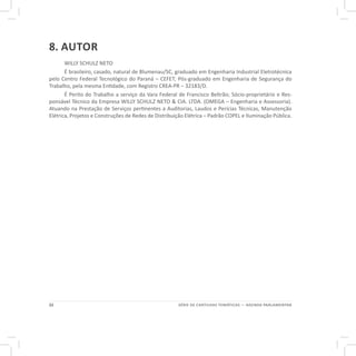 22 SÉRIE DE CARTILHAS TEMÁTICAS — AGENDA PARLAMENTAR
8. AUTOR
WILLY SCHULZ NETO
É brasileiro, casado, natural de Blumenau/SC, graduado em Engenharia Industrial Eletrotécnica
pelo Centro Federal Tecnológico do Paraná – CEFET; Pós-graduado em Engenharia de Segurança do
Trabalho, pela mesma Entidade, com Registro CREA-PR – 32183/D.
É Perito do Trabalho a serviço da Vara Federal de Francisco Beltrão; Sócio-proprietário e Res-
ponsável Técnico da Empresa WILLY SCHULZ NETO & CIA. LTDA. (OMEGA – Engenharia e Assessoria).
Atuando na Prestação de Serviços pertinentes a Auditorias, Laudos e Perícias Técnicas, Manutenção
Elétrica, Projetos e Construções de Redes de Distribuição Elétrica – Padrão COPEL e Iluminação Pública.
 