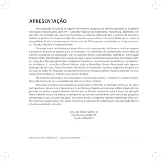 SÉRIE DE CARTILHAS TEMÁTICAS — AGENDA PARLAMENTAR
apresentação
Resultado das discussões da Agenda Parlamentar, programa de contribuição técnica às gestões
municipais realizado pelo CREA-PR – Conselho Regional de Engenharia, Arquitetura, Agronomia em
parceria com entidades de classe nos municípios, a presente publicação têm o objetivo de orientar e
auxiliar os gestores na implementação das propostas apresentadas como prioritárias para a melhoria
da qualidade de vida dos paranaenses. Foram mais de 250 propostas compiladas em três grandes áre-
as: Cidade, Cidadania e Sustentabilidade.
Os temas foram detalhados por especialistas e são apresentados de forma a subsidiar projetos
e propostas de políticas públicas para os municípios. Os conteúdos são apresentados em formato de
cartilha, totalizando 25 publicações, com os seguintes temas: Acessibilidade; Agenda 21; Arborização
Urbana; Cercas Eletrificadas; Conservação de solos e água; Construção é Coisa Séria; Iluminação Públi-
ca; Inspeção e Manutenção Predial; Instalações Provisórias; Licenciamentos Ambientais; Licenciamen-
tos Ambientais 2; Licitações e Obras Públicas; Lodos e Biossólidos; Nossos Municípios mais Seguros;
Obtenção de Recursos; Planos Diretores; Prevenção de Catástrofes; Produtos Orgânicos; Programas e
Serviços do CREA-PR; Propostas da Agenda Parlamentar; Resíduos Sólidos; Responsabilidade Técnica;
Saneamento Ambiental; Trânsito; Uso e Reúso de Água.
Na presente publicação o tema abordado é a iluminação pública. O objetivo é mostrar a impor-
tância da iluminação para a qualidade de vida nos centros urbanos.
Além dos conteúdos apresentados nas publicações o CREA-PR, as Entidades de Classe das áreas
da Engenharia, Arquitetura e Agronomia e os profissionais ligados a estas áreas estão à disposição dos
gestores no auxílio e assessoramento técnico que se fizerem necessários para a busca da aplicação
deste trabalho técnico na prática, a exemplo do que já vem acontecendo com muitas das propostas
apresentadas e que já saíram do papel. Da mesma forma, o programa Agenda Parlamentar não se en-
cerra com estas publicações, mas ganha nova força e expansão do trabalho com a apresentação técnica
e fundamentada dos assuntos.
Eng. Agr. Álvaro Cabrini Jr
Presidente do CREA-PR
Gestão 2009/2011
 