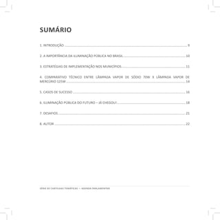 SÉRIE DE CARTILHAS TEMÁTICAS — AGENDA PARLAMENTAR
sumário
1. INTRODUÇÃO.......................................................................................................................................9
2. A IMPORTÂNCIA DA ILUMINAÇÃO PÚBLICA NO BRASIL.....................................................................10
3. ESTRATÉGIAS DE IMPLEMENTAÇÃO NOS MUNICÍPIOS.......................................................................11
4. COMPARATIVO TÉCNICO ENTRE LÂMPADA VAPOR DE SÓDIO 70W X LÂMPADA VAPOR DE
MERCÚRIO 125W...................................................................................................................................14
5. CASOS DE SUCESSO............................................................................................................................16
6. ILUMINAÇÃO PÚBLICA DO FUTURO – JÁ CHEGOU!............................................................................18
7. DESAFIOS............................................................................................................................................21
8. AUTOR................................................................................................................................................22
 