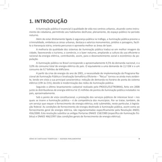 9SÉRIE DE CARTILHAS TEMÁTICAS — AGENDA PARLAMENTAR
1. INTRODUÇÃO
A iluminação pública é essencial à qualidade de vida nos centros urbanos, atuando como instru-
mento de cidadania, permitindo aos habitantes desfrutar, plenamente, do espaço público no período
noturno.
Além de estar diretamente ligada à segurança pública no tráfego, a iluminação pública previne a
criminalidade, embeleza as áreas urbanas, destaca e valoriza monumentos, prédios e paisagens, facili-
ta a hierarquia viária, orienta percursos e aproveita melhor as áreas de lazer.
A melhoria da qualidade dos sistemas de iluminação pública traduz-se em melhor imagem da
cidade, favorecendo o turismo, o comércio, e o lazer noturno, ampliando a cultura do uso eficiente e
racional da energia elétrica, contribuindo, assim, para o desenvolvimento social e econômico da po-
pulação.
A iluminação pública no Brasil corresponde a aproximadamente 4,5% da demanda nacional, e a
3,0% do consumo total de energia elétrica do país. O equivalente a uma demanda de 2,2 GW e a um
consumo de 9,7 bilhões de kWh/ano.
A partir da crise de energia do ano de 2001, a necessidade de implementação do Programa Na-
cional de Iluminação Pública e Sinalização Semafórica Eficiente – “ReLuz” tornou-se ainda mais eviden-
te, tendo em vista a sua principal característica: redução de demanda no horário de ponta do sistema
elétrico (19h às 21h), devido à modernização das redes de iluminação pública.
Segundo o último levantamento cadastral realizado pelo PROCEL/ELETROBRAS, feito em 2008
junto às distribuidoras de energia elétrica há 15 milhões de pontos de iluminação pública instalados no
país, aproximadamente.
Sob o ponto de vista constitucional, a prestação dos serviços públicos de interesse local – nos
quais se insere a iluminação pública – é de competência dos municípios. Por se tratar, também, de
um serviço que requer o fornecimento de energia elétrica, está submetido, neste particular, à legisla-
ção federal. As condições de fornecimento de energia destinado à iluminação pública, assim como ao
fornecimento geral de energia elétrica, são regulamentadas especificamente pela Resolução ANEEL
456/2000. Esta resolução substitui as antigas Portarias DNAEE 158/1989 (específica de Iluminação Pú-
blica) e DNAEE 466/1997 (das condições gerais de fornecimento de energia elétrica).
 