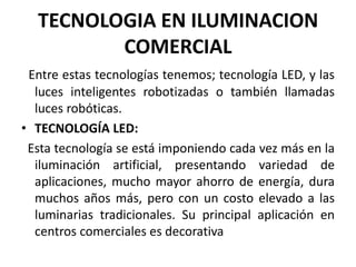 TECNOLOGIA EN ILUMINACION
COMERCIAL
Entre estas tecnologías tenemos; tecnología LED, y las
luces inteligentes robotizadas o también llamadas
luces robóticas.
• TECNOLOGÍA LED:
Esta tecnología se está imponiendo cada vez más en la
iluminación artificial, presentando variedad de
aplicaciones, mucho mayor ahorro de energía, dura
muchos años más, pero con un costo elevado a las
luminarias tradicionales. Su principal aplicación en
centros comerciales es decorativa
 
