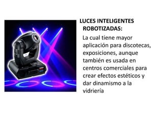 LUCES INTELIGENTES
ROBOTIZADAS:
La cual tiene mayor
aplicación para discotecas,
exposiciones, aunque
también es usada en
centros comerciales para
crear efectos estéticos y
dar dinamismo a la
vidriería
 