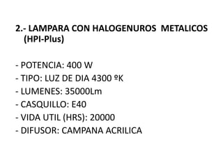 2.- LAMPARA CON HALOGENUROS METALICOS
(HPI-Plus)
- POTENCIA: 400 W
- TIPO: LUZ DE DIA 4300 ºK
- LUMENES: 35000Lm
- CASQUILLO: E40
- VIDA UTIL (HRS): 20000
- DIFUSOR: CAMPANA ACRILICA
 