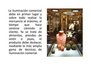 La iluminación comercial
debe en primer lugar y
sobre todo realzar la
mercancía al máximo, al
tiempo que hace
sentirse cómodo al
cliente. Ya se trate de
alimentos, prendas de
vestir o joyas, el
producto debe destacar,
mediante la más amplia
gama de técnicas de
iluminación comerial.
 