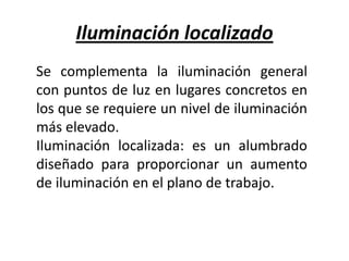 Iluminación localizado
Se complementa la iluminación general
con puntos de luz en lugares concretos en
los que se requiere un nivel de iluminación
más elevado.
Iluminación localizada: es un alumbrado
diseñado para proporcionar un aumento
de iluminación en el plano de trabajo.
 