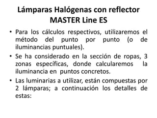 Lámparas Halógenas con reflector
MASTER Line ES
• Para los cálculos respectivos, utilizaremos el
método del punto por punto (o de
iluminancias puntuales).
• Se ha considerado en la sección de ropas, 3
zonas específicas, donde calcularemos la
iluminancia en puntos concretos.
• Las luminarias a utilizar, están compuestas por
2 lámparas; a continuación los detalles de
estas:
 