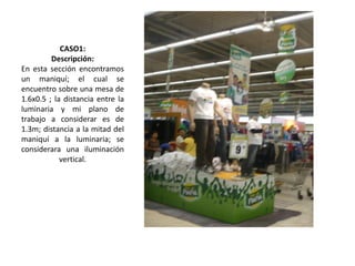 CASO1:
Descripción:
En esta sección encontramos
un maniquí; el cual se
encuentro sobre una mesa de
1.6x0.5 ; la distancia entre la
luminaria y mi plano de
trabajo a considerar es de
1.3m; distancia a la mitad del
maniquí a la luminaria; se
considerara una iluminación
vertical.
 