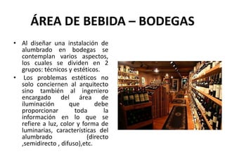 ÁREA DE BEBIDA – BODEGAS
• Al diseñar una instalación de
alumbrado en bodegas se
contemplan varios aspectos,
los cuales se dividen en 2
grupos: técnicos y estéticos.
• Los problemas estéticos no
solo conciernen al arquitecto
sino también al ingeniero
encargado del área de
iluminación que debe
proporcionar toda la
información en lo que se
refiere a luz, color y forma de
luminarias, características del
alumbrado (directo
,semidirecto , difuso),etc.
 