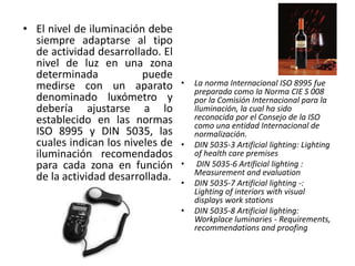 • El nivel de iluminación debe
siempre adaptarse al tipo
de actividad desarrollado. El
nivel de luz en una zona
determinada puede
medirse con un aparato
denominado luxómetro y
debería ajustarse a lo
establecido en las normas
ISO 8995 y DIN 5035, las
cuales indican los niveles de
iluminación recomendados
para cada zona en función
de la actividad desarrollada.
• La norma Internacional ISO 8995 fue
preparada como la Norma CIE S 008
por la Comisión Internacional para la
Iluminación, la cual ha sido
reconocida por el Consejo de la ISO
como una entidad Internacional de
normalización.
• DIN 5035-3 Artificial lighting: Lighting
of health care premises
• DIN 5035-6 Artificial lighting :
Measurement and evaluation
• DIN 5035-7 Artificial lighting -:
Lighting of interiors with visual
displays work stations
• DIN 5035-8 Artificial lighting:
Workplace luminaries - Requirements,
recommendations and proofing
 