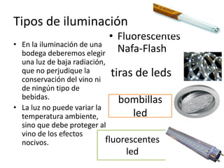 Tipos de iluminación
• En la iluminación de una
bodega deberemos elegir
una luz de baja radiación,
que no perjudique la
conservación del vino ni
de ningún tipo de
bebidas.
• La luz no puede variar la
temperatura ambiente,
sino que debe proteger al
vino de los efectos
nocivos.
• Fluorescentes
Nafa-Flash
tiras de leds
bombillas
led
fluorescentes
led
 