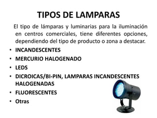 TIPOS DE LAMPARAS
El tipo de lámparas y luminarias para la iluminación
en centros comerciales, tiene diferentes opciones,
dependiendo del tipo de producto o zona a destacar.
• INCANDESCENTES
• MERCURIO HALOGENADO
• LEDS
• DICROICAS/BI-PIN, LAMPARAS INCANDESCENTES
HALOGENADAS
• FLUORESCENTES
• Otras
 