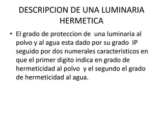 DESCRIPCION DE UNA LUMINARIA
HERMETICA
• El grado de proteccion de una luminaria al
polvo y al agua esta dado por su grado IP
seguido por dos numerales caracteristicos en
que el primer digito indica en grado de
hermeticidad al polvo y el segundo el grado
de hermeticidad al agua.
 