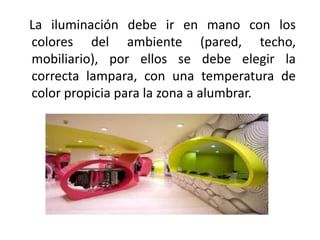 La iluminación debe ir en mano con los
colores del ambiente (pared, techo,
mobiliario), por ellos se debe elegir la
correcta lampara, con una temperatura de
color propicia para la zona a alumbrar.
 