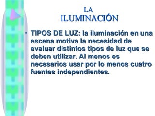 LA  ILUMINACI Ó N TIPOS DE LUZ: la iluminaci ón en una escena motiva la necesidad de evaluar distintos tipos de luz que se deben utilizar. Al menos es necesarios usar por lo menos cuatro fuentes independientes. 