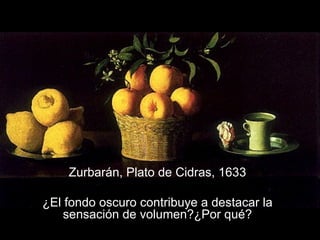 Zurbarán, Plato de Cidras, 1633 ¿El fondo oscuro contribuye a destacar la sensación de volumen?¿Por qué? 