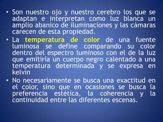 • Son nuestro ojo y nuestro cerebro los que se
  adaptan e interpretan como luz blanca un
  amplio abanico de iluminaciones y las cámaras
  carecen de esta propiedad.
• La temperatura de color de una fuente
  luminosa se define comparando su color
  dentro del espectro luminoso con el de la luz
  que emitiría un cuerpo negro calentado a una
  temperatura determinada y se expresa en
  kelvin
• No necesariamente se busca una exactitud en
  el color, sino que en ocasiones se busca la
  preferencia estética, la coherencia y la
  continuidad entre las diferentes escenas.
 