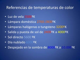 Referencias de temperaturas de color
•   Luz de vela 1500ºK
•   Lámpara doméstica 2700-2800ºK
•   Lámparas halógenas o tungsteno 3200ºK
•   Salida y puesta de sol de 2400ºK a 4000ºK
•   Sol directo 5600 ºK
•   Día nublado 6000ºK
•   Despejado en la sombra de 8000ºK a 10.000ºK
 
