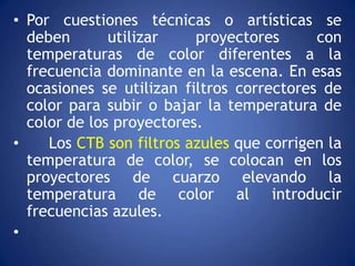 • Por cuestiones técnicas o artísticas se
  deben       utilizar    proyectores      con
  temperaturas de color diferentes a la
  frecuencia dominante en la escena. En esas
  ocasiones se utilizan filtros correctores de
  color para subir o bajar la temperatura de
  color de los proyectores.
•    Los CTB son filtros azules que corrigen la
  temperatura de color, se colocan en los
  proyectores de cuarzo elevando la
  temperatura de color al introducir
  frecuencias azules.
•
 