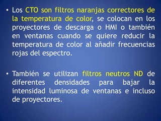 • Los CTO son filtros naranjas correctores de
  la temperatura de color, se colocan en los
  proyectores de descarga o HMI o también
  en ventanas cuando se quiere reducir la
  temperatura de color al añadir frecuencias
  rojas del espectro.

• También se utilizan filtros neutros ND de
  diferentes densidades para bajar la
  intensidad luminosa de ventanas e incluso
  de proyectores.
 