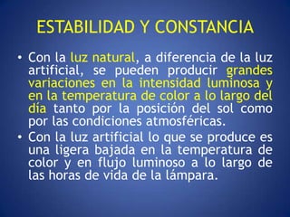 ESTABILIDAD Y CONSTANCIA
• Con la luz natural, a diferencia de la luz
  artificial, se pueden producir grandes
  variaciones en la intensidad luminosa y
  en la temperatura de color a lo largo del
  día tanto por la posición del sol como
  por las condiciones atmosféricas.
• Con la luz artificial lo que se produce es
  una ligera bajada en la temperatura de
  color y en flujo luminoso a lo largo de
  las horas de vida de la lámpara.
 